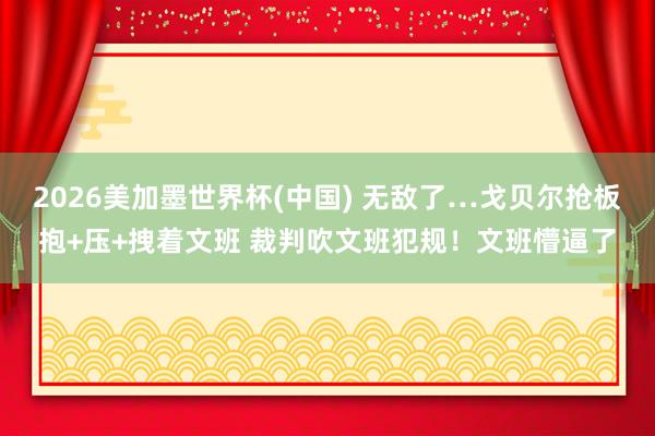 2026美加墨世界杯(中国) 无敌了…戈贝尔抢板抱+压+拽着文班 裁判吹文班犯规！文班懵逼了