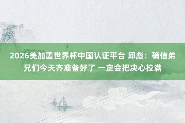 2026美加墨世界杯中国认证平台 邱彪：确信弟兄们今天齐准备好了 一定会把决心拉满