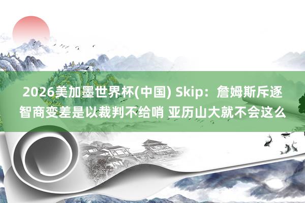 2026美加墨世界杯(中国) Skip：詹姆斯斥逐智商变差是以裁判不给哨 亚历山大就不会这么