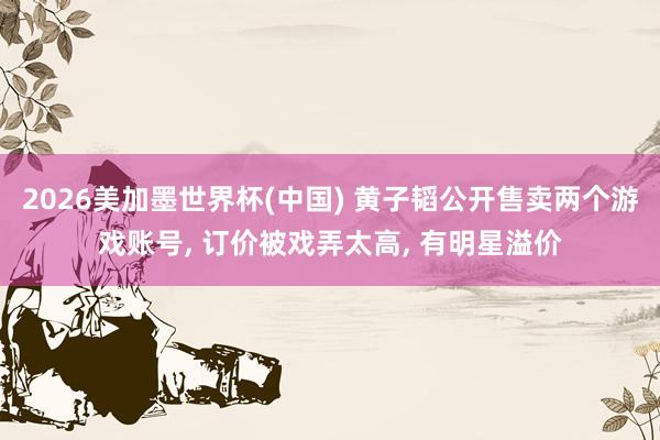2026美加墨世界杯(中国) 黄子韬公开售卖两个游戏账号， 订价被戏弄太高， 有明星溢价
