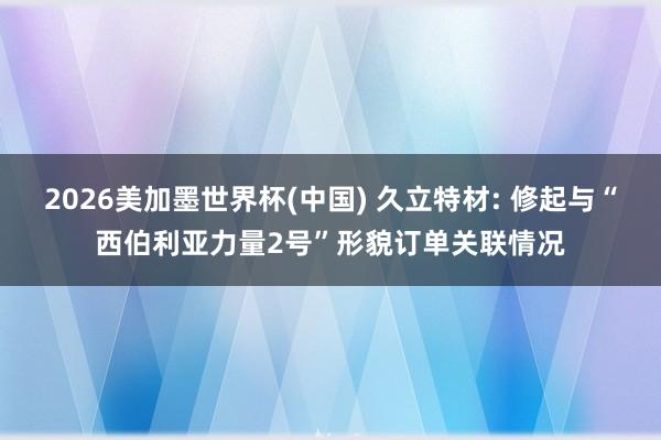 2026美加墨世界杯(中国) 久立特材: 修起与“西伯利亚力量2号”形貌订单关联情况