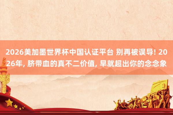 2026美加墨世界杯中国认证平台 别再被误导! 2026年， 脐带血的真不二价值， 早就超出你的念念象
