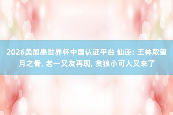 2026美加墨世界杯中国认证平台 仙逆: 王林取望月之骨， 老一又友再现， 贪狼小可人又来了