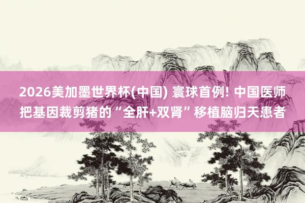2026美加墨世界杯(中国) 寰球首例! 中国医师把基因裁剪猪的“全肝+双肾”移植脑归天患者