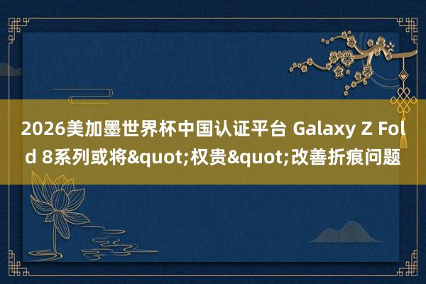 2026美加墨世界杯中国认证平台 Galaxy Z Fold 8系列或将&quo