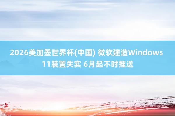 2026美加墨世界杯(中国) 微软建造Windows 11装置失实 6月起不时推送