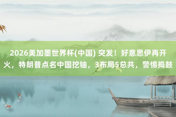2026美加墨世界杯(中国) 突发！好意思伊再开火，特朗普点名中国挖铀，3布局5总共，警惕捣鼓