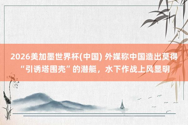 2026美加墨世界杯(中国) 外媒称中国造出莫得“引诱塔围壳”的潜艇，水下作战上风显明