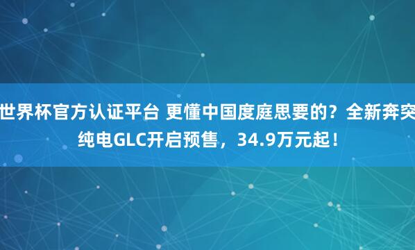 世界杯官方认证平台 更懂中国度庭思要的？全新奔突纯电GLC开启预售，34.9万元起！