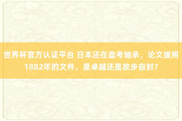 世界杯官方认证平台 日本还在盘考轴承，论文援用1882年的文件，是卓越还是故步自封？