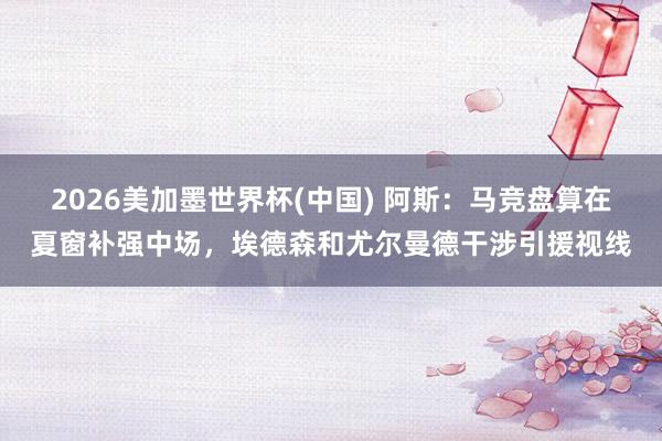 2026美加墨世界杯(中国) 阿斯：马竞盘算在夏窗补强中场，埃德森和尤尔曼德干涉引援视线