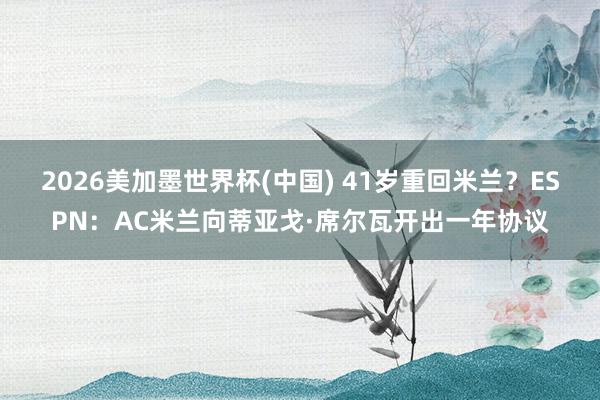 2026美加墨世界杯(中国) 41岁重回米兰？ESPN：AC米兰向蒂亚戈·席尔瓦开出一年协议