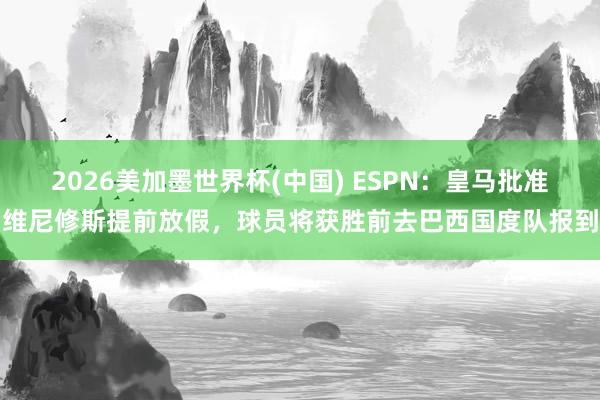 2026美加墨世界杯(中国) ESPN：皇马批准维尼修斯提前放假，球员将获胜前去巴西国度队报到