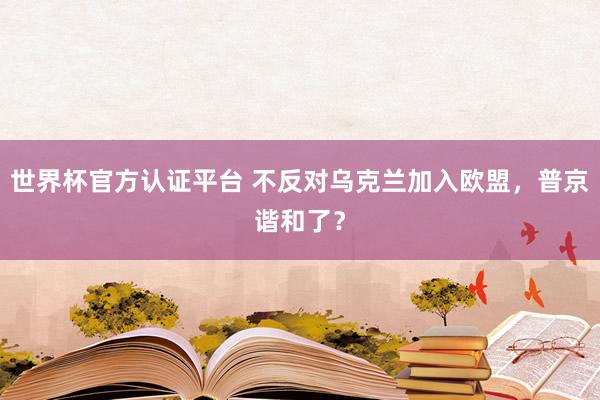 世界杯官方认证平台 不反对乌克兰加入欧盟，普京谐和了？