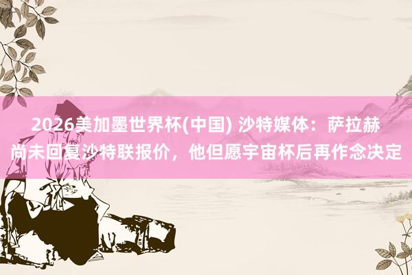 2026美加墨世界杯(中国) 沙特媒体：萨拉赫尚未回复沙特联报价，他但愿宇宙杯后再作念决定