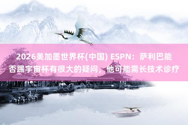 2026美加墨世界杯(中国) ESPN:萨利巴能否踢宇宙杯有很大的疑问,他可能需长技术诊疗