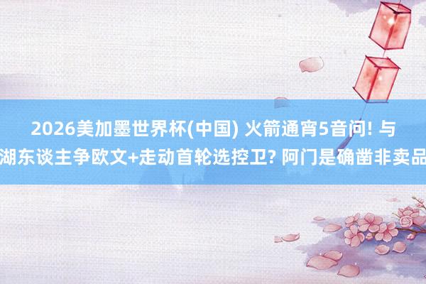 2026美加墨世界杯(中国) 火箭通宵5音问! 与湖东谈主争欧文+走动首轮选控卫? 阿门是确凿非卖品