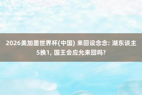 2026美加墨世界杯(中国) 来回设念念: 湖东谈主5换1， 国王会应允来回吗?