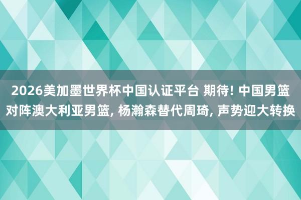 2026美加墨世界杯中国认证平台 期待! 中国男篮对阵澳大利亚男篮， 杨瀚森替代周琦， 声势迎大转换