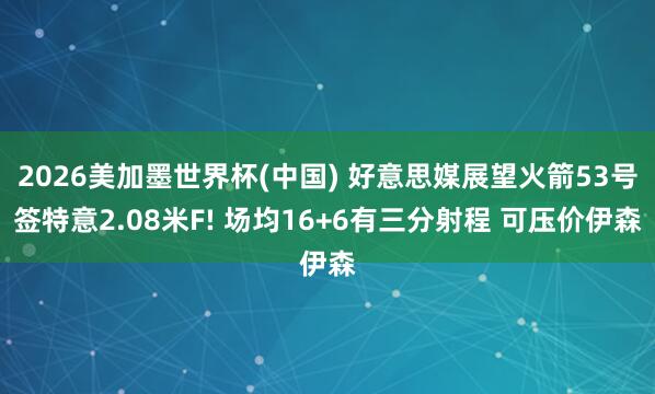 2026美加墨世界杯(中国) 好意思媒展望火箭53号签特意2.08米F! 场均16+6有三分射程 可压价伊森