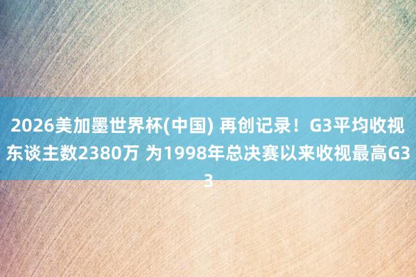 2026美加墨世界杯(中国) 再创记录!G3平均收视东谈主数2380万 为1998年总决赛以来收视最高G3