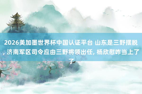 2026美加墨世界杯中国认证平台 山东是三野摆脱， 济南军区司令应由三野将领出任， 杨欣慰咋当上了