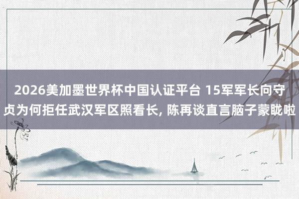 2026美加墨世界杯中国认证平台 15军军长向守贞为何拒任武汉军区照看长， 陈再谈直言脑子蒙眬啦