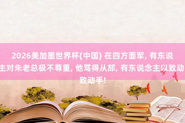2026美加墨世界杯(中国) 在四方面军， 有东说念主对朱老总极不尊重， 他骂得从邡， 有东说念主以致动手!