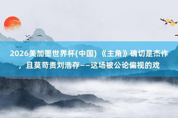 2026美加墨世界杯(中国) 《主角》确切是杰作，且莫苛责刘浩存——这场被公论偏视的戏