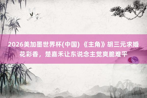 2026美加墨世界杯(中国) 《主角》胡三元求婚花彩香，楚嘉禾让东说念主觉爽脆难平