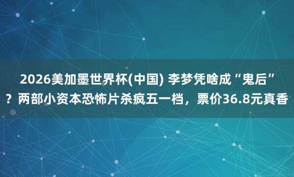 2026美加墨世界杯(中国) 李梦凭啥成“鬼后”？两部小资本恐怖片杀疯五一档，票价36.8元真香