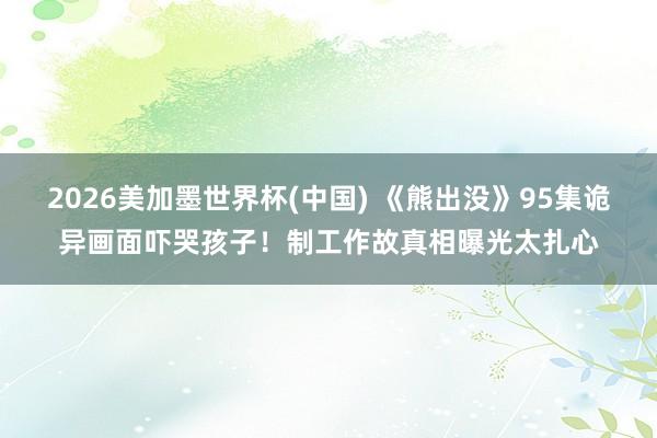 2026美加墨世界杯(中国) 《熊出没》95集诡异画面吓哭孩子！制工作故真相曝光太扎心