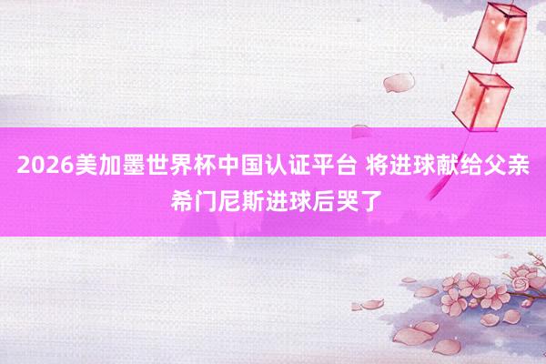 2026美加墨世界杯中国认证平台 将进球献给父亲 希门尼斯进球后哭了