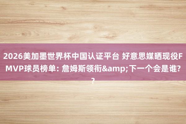 2026美加墨世界杯中国认证平台 好意思媒晒现役FMVP球员榜单: 詹姆斯领衔&下一个会是谁?