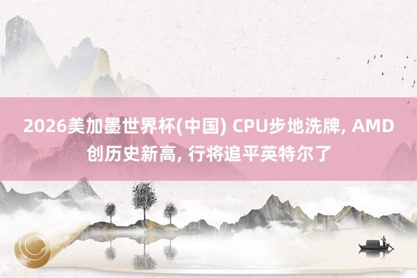 2026美加墨世界杯(中国) CPU步地洗牌, AMD创历史新高, 行将追平英特尔了