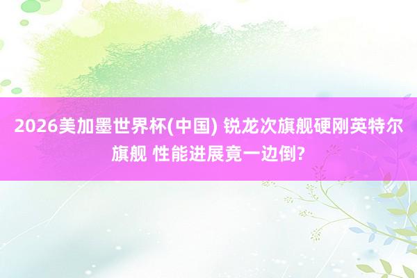 2026美加墨世界杯(中国) 锐龙次旗舰硬刚英特尔旗舰 性能进展竟一边倒?