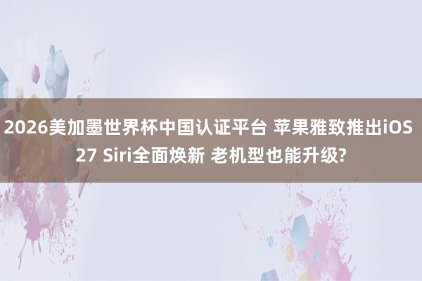 2026美加墨世界杯中国认证平台 苹果雅致推出iOS 27 Siri全面焕新 老机型也能升级?