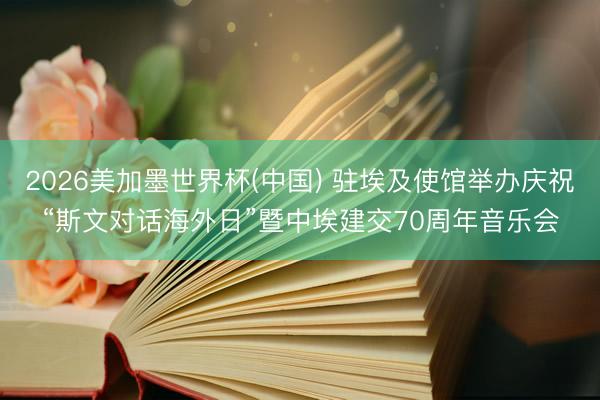 2026美加墨世界杯(中国) 驻埃及使馆举办庆祝“斯文对话海外日”暨中埃建交70周年音乐会