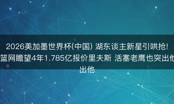 2026美加墨世界杯(中国) 湖东谈主新星引哄抢! 篮网瞻望4年1.785亿报价里夫斯 活塞老鹰也突出他