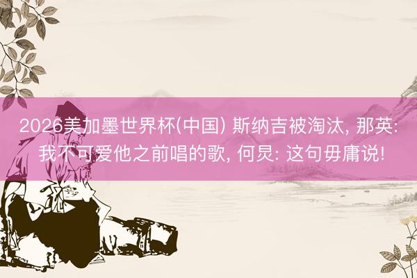 2026美加墨世界杯(中国) 斯纳吉被淘汰， 那英: 我不可爱他之前唱的歌， 何炅: 这句毋庸说!