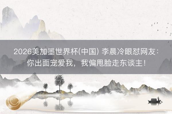 2026美加墨世界杯(中国) 李晨冷眼怼网友：你出面宠爱我，我偏甩脸走东谈主！