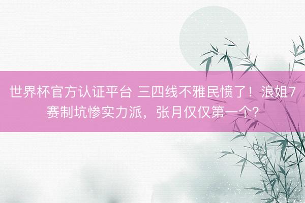世界杯官方认证平台 三四线不雅民愤了！浪姐7赛制坑惨实力派，张月仅仅第一个？