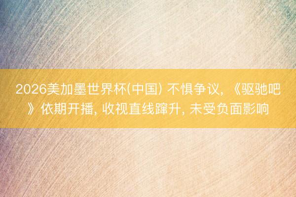 2026美加墨世界杯(中国) 不惧争议， 《驱驰吧》依期开播， 收视直线蹿升， 未受负面影响