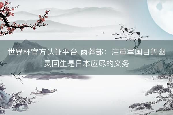 世界杯官方认证平台 卤莽部：注重军国目的幽灵回生是日本应尽的义务