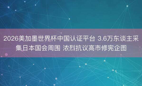 2026美加墨世界杯中国认证平台 3.6万东谈主采集日本国会周围 浓烈抗议高市修宪企图