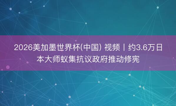 2026美加墨世界杯(中国) 视频丨约3.6万日本大师蚁集抗议政府推动修宪