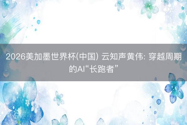 2026美加墨世界杯(中国) 云知声黄伟: 穿越周期的AI“长跑者”