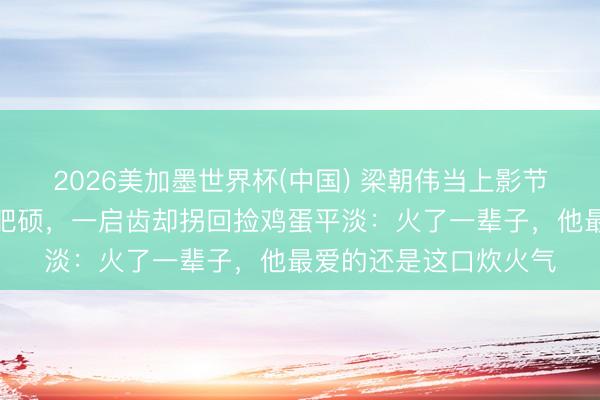 2026美加墨世界杯(中国) 梁朝伟当上影节评委会主席,穿得很肥硕,一启齿却拐回捡鸡蛋平淡:火了一辈子,他最爱的还是这口炊火气