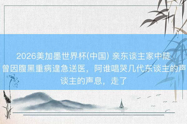 2026美加墨世界杯(中国) 亲东谈主家中陡然离世！曾因腹黑重病遑急送医，阿谁唱哭几代东谈主的声息，走了