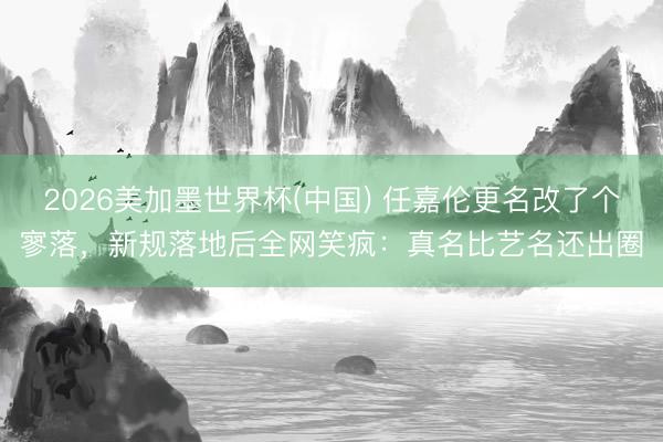 2026美加墨世界杯(中国) 任嘉伦更名改了个寥落，新规落地后全网笑疯：真名比艺名还出圈